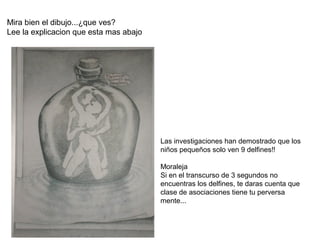 Mira bien el dibujo...¿que ves?
Lee la explicacion que esta mas abajo




                                        Las investigaciones han demostrado que los
                                        niños pequeños solo ven 9 delfines!!

                                        Moraleja
                                        Si en el transcurso de 3 segundos no
                                        encuentras los delfines, te daras cuenta que
                                        clase de asociaciones tiene tu perversa
                                        mente...
 
