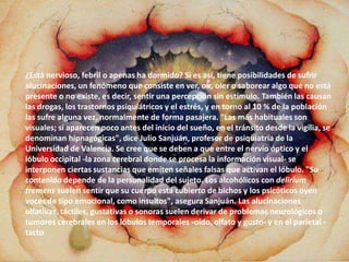 ¿Está nervioso, febril o apenas ha dormido? Si es así, tiene posibilidades de sufrir
alucinaciones, un fenómeno que consiste en ver, oír, oler o saborear algo que no está
presente o no existe, es decir, sentir una percepción sin estímulo. También las causan
las drogas, los trastornos psiquiátricos y el estrés, y en torno al 10 % de la población
las sufre alguna vez, normalmente de forma pasajera. "Las más habituales son
visuales; si aparecen poco antes del inicio del sueño, en el tránsito desde la vigilia, se
denominan hipnagógicas", dice Julio Sanjuán, profesor de psiquiatría de la
Universidad de Valencia. Se cree que se deben a que entre el nervio óptico y el
lóbulo occipital -la zona cerebral donde se procesa la información visual- se
interponen ciertas sustancias que emiten señales falsas que activan el lóbulo. "Su
contenido depende de la personalidad del sujeto. Los alcohólicos con delirium
tremens suelen sentir que su cuerpo está cubierto de bichos y los psicóticos oyen
voces de tipo emocional, como insultos", asegura Sanjuán. Las alucinaciones
olfativas, táctiles, gustativas o sonoras suelen derivar de problemas neurológicos o
tumores cerebrales en los lóbulos temporales -oído, olfato y gusto- y en el parietal -
tacto
 