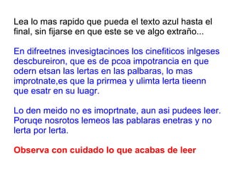 Lea lo mas rapido que pueda el texto azul hasta el final, sin fijarse en que este se ve algo extraño... En difreetnes invesigtacinoes los cinefiticos inlgeses descbureiron, que es de pcoa impotrancia en que odern etsan las lertas en las palbaras, lo mas improtnate,es que la prirmea y ulimta lerta tieenn que esatr en su luagr. Lo den meido no es imoprtnate, aun asi pudees leer. Poruqe nosrotos lemeos las pablaras enetras y no lerta por lerta. Observa con cuidado lo que acabas de leer 