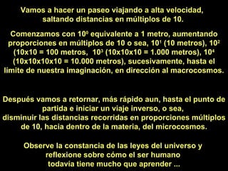 Vamos a hacer un paseo viajando a alta velocidad,  saltando distancias en múltiplos de 10. Comenzamos con 10 0  equivalente a 1 metro, aumentando proporciones en múltiplos de 10 o sea, 10 1  (10 metros), 10 2  (10x10 = 100 metros,  10 3  (10x10x10 = 1.000 metros), 10 4  (10x10x10x10 = 10.000 metros), sucesivamente, hasta el límite de nuestra imaginación, en dirección al macrocosmos. Después vamos a retornar, más rápido aun, hasta el punto de partida e iniciar un viaje inverso, o sea,  disminuir las distancias recorridas en proporciones múltiplos de 10, hacia dentro de la materia, del microcosmos. Observe la constancia de las leyes del universo y  reflexione sobre cómo el ser humano  todavía tiene mucho que aprender ... 