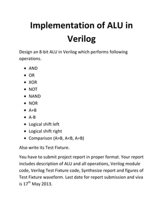Implementation of ALU in
Verilog
Design an 8-bit ALU in Verilog which performs following
operations.
AND
OR
XOR
NOT
NAND
NOR
A+B
A-B
Logical shift left
Logical shift right
Comparison (A>B, A<B, A=B)
Also write its Test Fixture.
You have to submit project report in proper format. Your report
includes description of ALU and all operations, Verilog module
code, Verilog Test Fixture code, Synthesize report and figures of
Test Fixture waveform. Last date for report submission and viva
is 17th
May 2013.
 