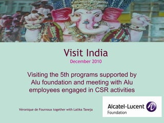 Visiting the 5th programs supported by Alu foundation and meeting with Alu employees engaged in CSR activities Visit IndiaDecember 2010 Véronique de Fournoux together with Latika Taneja 