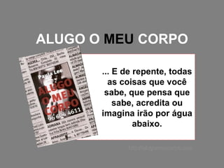 ALUGO O  MEU  CORPO ... E de repente, todas as coisas que você sabe, que pensa que sabe, acredita ou imagina irão por água abaixo. http://alugomeucorpo.com 