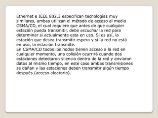 Ethernet e IEEE 802.3 especifican tecnologías muy similares, ambas utilizan el método de acceso al medio CSMA/CD, el cual requiere que antes de que cualquier estación pueda transmitir, debe escuchar la red para determinar si actualmente esta en uso. Si es así, la estación que desea transmitir espera y si la red no está en uso, la estación transmite.En CSMA/CD todos los nodos tienen acceso a la red en cualquier momento, una colisión ocurrirá cuando dos estaciones detectaron silencio dentro de la red y enviaron datos al mismo tiempo, en este caso ambas transmisiones se dañan y las estaciones deben transmitir algún tiempo después (acceso aleatorio).