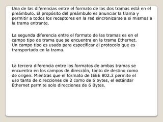 Una de las diferencias entre el formato de las dos tramas está en el preámbulo. El propósito del preámbulo es anunciar la trama y permitir a todos los receptores en la red sincronizarse a si mismos a la trama entrante.La segunda diferencia entre el formato de las tramas es en el campo tipo de trama que se encuentra en la trama Ethernet. Un campo tipo es usado para especificar al protocolo que es transportado en la trama.La tercera diferencia entre los formatos de ambas tramas se encuentra en los campos de dirección, tanto de destino como de origen. Mientras que el formato de IEEE 802.3 permite el uso tanto de direcciones de 2 como de 6 bytes, el estándar Ethernet permite solo direcciones de 6 Bytes.