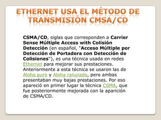 Ethernet usa el método de transmisión cmsa/cdCSMA/CD, siglas que corresponden a Carrier Sense Múltiple Access with Colisión Detección (en español, "Acceso Múltiple por Detección de Portadora con Detección de Colisiones"), es una técnica usada en redes Ethernet para mejorar sus prestaciones. Anteriormente a esta técnica se usaron las de Aloha puro y Aloha ranurado, pero ambas presentaban muy bajas prestaciones. Por eso apareció en primer lugar la técnica CSMA, que fue posteriormente mejorada con la aparición de CSMA/CD.