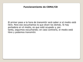 Funcionamiento de CSMA/CDEl primer paso a la hora de transmitir será saber si el medio está libre. Para eso escuchamos lo que dicen los demás. Si hay portadora en el medio, es que está ocupado y, por tanto, seguimos escuchando; en caso contrario, el medio está libre y podemos transmitir.