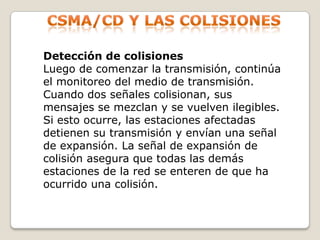 Csma/cd y las colisionesDetección de colisionesLuego de comenzar la transmisión, continúa el monitoreo del medio de transmisión. Cuando dos señales colisionan, sus mensajes se mezclan y se vuelven ilegibles. Si esto ocurre, las estaciones afectadas detienen su transmisión y envían una señal de expansión. La señal de expansión de colisión asegura que todas las demás estaciones de la red se enteren de que ha ocurrido una colisión.