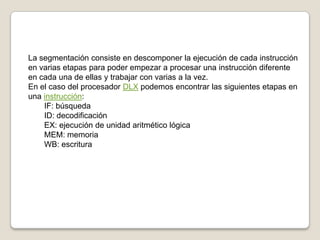 La segmentación consiste en descomponer la ejecución de cada instrucción en varias etapas para poder empezar a procesar una instrucción diferente en cada una de ellas y trabajar con varias a la vez.En el caso del procesador DLX podemos encontrar las siguientes etapas en una instrucción:IF: búsquedaID: decodificaciónEX: ejecución de unidad aritmético lógicaMEM: memoriaWB: escritura