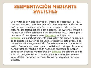 Segmentación mediante switchesLos switches son dispositivos de enlace de datos que, al igual que los puentes, permiten que múltiples segmentos físicos de LAN se interconecten para formar una sola red de mayor tamaño. De forma similar a los puentes, los switches envían e inundan el tráfico con base a las direcciones MAC. Dado que la conmutación se ejecuta en el hardware en lugar del software, es significativamente más veloz. Se puede pensar en cada puerto de switch como un micropuente; este proceso se denomina microsegmentación. De este modo, cada puerto de switch funciona como un puente individual y otorga el ancho de banda total del medio a cada host. Los switches de LAN se consideran puentes multipuerto sin dominio de colisión debido a la microsegmentación. Los datos se intercambian, a altas velocidades, haciendo la conmutación de paquetes hacia su destino.