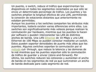 Un puente, o switch, reduce el tráfico que experimentan los dispositivos en todos los segmentos conectados ya que sólo se envía un determinado porcentaje de tráfico. Los puentes y los switches amplían la longitud efectiva de una LAN, permitiendo la conexión de estaciones distantes que anteriormente no estaban permitidas.Aunque los puentes y los switches comparten los atributos más importantes, todavía existen varias diferencias entre ellos. Los switches son significativamente más veloces porque realizan la conmutación por hardware, mientras que los puentes lo hacen por software y pueden interconectar las LAN de distintos anchos de banda. Una LAN Ethernet de 10 Mbps y una LAN Ethernet de 100 Mbps se pueden conectar mediante un switch. Estos pueden soportar densidades de puerto más altas que los puentes. Algunos switches soportan la conmutación por el método cut- through, que reduce la latencia y las demoras de la red mientras que los puentes soportan sólo la conmutación de tráfico de guardar y enviar (store-and-forward). Por último, los switches reducen las colisiones y aumentan el ancho de banda en los segmentos de red ya que suministran un ancho de banda dedicado para cada segmento de red.