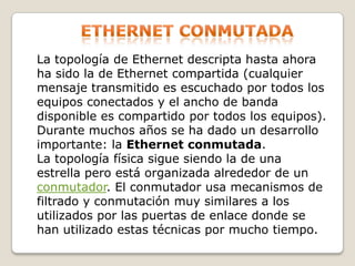 Ethernet conmutadaLa topología de Ethernet descripta hasta ahora ha sido la de Ethernet compartida (cualquier mensaje transmitido es escuchado por todos los equipos conectados y el ancho de banda disponible es compartido por todos los equipos). Durante muchos años se ha dado un desarrollo importante: la Ethernet conmutada. La topología física sigue siendo la de una estrella pero está organizada alrededor de un conmutador. El conmutador usa mecanismos de filtrado y conmutación muy similares a los utilizados por las puertas de enlace donde se han utilizado estas técnicas por mucho tiempo. 