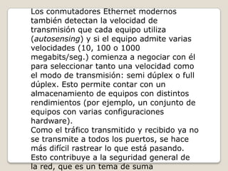 Los conmutadores Ethernet modernos también detectan la velocidad de transmisión que cada equipo utiliza (autosensing) y si el equipo admite varias velocidades (10, 100 o 1000 megabits/seg.) comienza a negociar con él para seleccionar tanto una velocidad como el modo de transmisión: semi dúplex o full dúplex. Esto permite contar con un almacenamiento de equipos con distintos rendimientos (por ejemplo, un conjunto de equipos con varias configuraciones hardware). Como el tráfico transmitido y recibido ya no se transmite a todos los puertos, se hace más difícil rastrear lo que está pasando. Esto contribuye a la seguridad general de la red, que es un tema de suma importancia en la actualidad. 