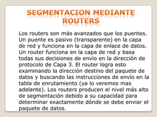 Segmentacion mediante routersLos routers son más avanzados que los puentes. Un puente es pasivo (transparente) en la capa de red y funciona en la capa de enlace de datos. Un router funciona en la capa de red y basa todas sus decisiones de envío en la dirección de protocolo de Capa 3. El router logra esto examinando la dirección destino del paquete de datos y buscando las instrucciones de envío en la tabla de enrutamiento (ya lo veremos mas adelante). Los routers producen el nivel más alto de segmentación debido a su capacidad para determinar exactamente dónde se debe enviar el paquete de datos.