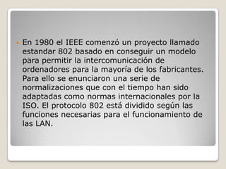En 1980 el IEEE comenzó un proyecto llamado estandar 802 basado en conseguir un modelo para permitir la intercomunicación de ordenadores para la mayoría de los fabricantes. Para ello se enunciaron una serie de normalizaciones que con el tiempo han sido adaptadas como normas internacionales por la ISO. El protocolo 802 está dividido según las funciones necesarias para el funcionamiento de las LAN. 