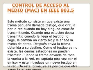 Control de acceso al medio (mac) en IEEE 802.5Este método consiste en que existe una trama pequeña llamada testigo, que circula por la red cuando no hay ninguna estación transmitiendo. Cuando una estación desea transmitir, cuando le llega el testigo, lo coge, le cambia un cierto bit y le añade la trama de datos. Después envía la trama obtenida a su destino. Como el testigo ya no existe, las demás estaciones no pueden trasmitir. Cuando la trama enviada da toda la vuelta a la red, es captada otra vez por el emisor y éste introduce un nuevo testigo en la red. De esta forma, ya es posible que otra estación pueda emitir.