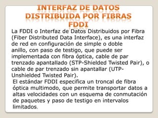 Interfaz de datos distribuida por fibras fddiLa FDDI o Interfaz de Datos Distribuidos por Fibra (Fiber Distributed Data Interface), es una interfaz de red en configuración de simple o doble anillo, con paso de testigo, que puede ser implementada con fibra óptica, cable de par trenzado apantallado (STP-Shielded Twisted Pair), o cable de par trenzado sin apantallar (UTP-Unshielded Twisted Pair).El estándar FDDI especifica un troncal de fibra óptica multimodo, que permite transportar datos a altas velocidades con un esquema de conmutación de paquetes y paso de testigo en intervalos limitados.