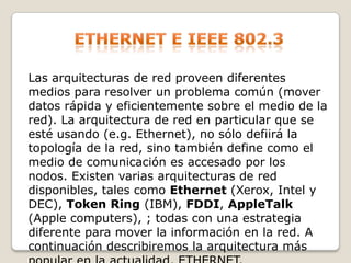 Ethernet e ieee 802.3Las arquitecturas de red proveen diferentes medios para resolver un problema común (mover datos rápida y eficientemente sobre el medio de la red). La arquitectura de red en particular que se esté usando (e.g. Ethernet), no sólo defiirá la topología de la red, sino también define como el medio de comunicación es accesado por los nodos. Existen varias arquitecturas de red disponibles, tales como Ethernet (Xerox, Intel y DEC), Token Ring (IBM), FDDI, AppleTalk (Apple computers), ; todas con una estrategia diferente para mover la información en la red. A continuación describiremos la arquitectura más popular en la actualidad, ETHERNET. 