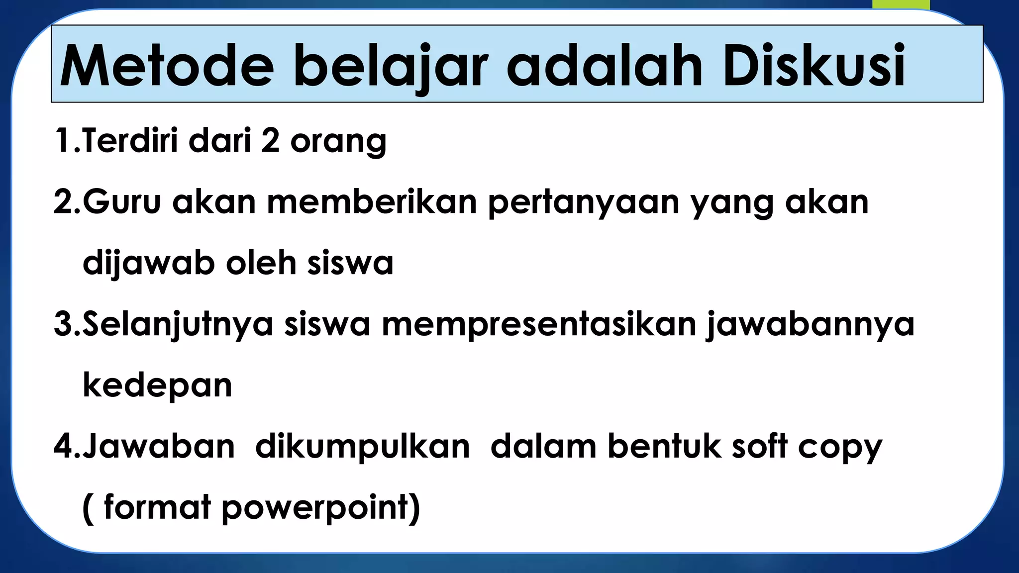 Metode belajar adalah Diskusi
1.Terdiri dari 2 orang
2.Guru akan memberikan pertanyaan yang akan
dijawab oleh siswa
3.Selanjutnya siswa mempresentasikan jawabannya
kedepan
4.Jawaban dikumpulkan dalam bentuk soft copy
( format powerpoint)

 