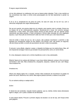 E seguia, seguia lentamente.


Já me não abalavam os cadáveres com que eu topava pelas calçadas. Todo o meu sentido se
me concentrava nas mãos; a minha única preocupação era me não desorientar e perder na
viagem.


E lá ia, lá ia, arrastando-me de porta em porta, de casa em casa, de rua em rua, com a
silenciosa resignação dos cegos desamparados.


De vez em quando, era preciso deter-me um instante, para respirar mais à vontade. Doíam-me
os braços de os ter continuamente erguidos. Secava-se-me a boca. Um enorme cansaço
invadia-me o corpo inteiro. Há quanto tempo durava já esta tortura? não sei; apenas sentia
claramente que pelas paredes, o bolor principiava a formar altas camadas de uma vegetação
aquosa, e que meus pés se encharcavam cada vez mais no lodo que o solo ressumbrava.


Veio-me então o receio de que eu, daí a pouco, não pudesse reconhecer o caminho e não
lograsse por conseguinte chegar ao meu destino. Era preciso, pois, não perder um segundo;
não dar tempo ao bolor e à lama de esconderem de todo o chão e as paredes.


E procurei, numa aflição, aligeirar o passo, a despeito da fadiga que me acabrunhava. Mas, ah!
era impossível conseguir mais do que arrastar-me penosamente, como um verme ferido.


E o meu desespero crescia com a minha impotência e com o meu sobressalto.


Miséria! Agora já me custava até distinguir o que meus dedos tateavam, porque o frio os tornara
dormentes e sem tato. Mas arrastava-me, arquejante, sequioso, coberto de suor, sem fôlego;
mas arrastava-me.


Arrastava-me.


Afinal uma alegria agitou-me o coração: minhas mãos acabavam de reconhecer as grades do
jardim de Laura. Reanimou-me a alma. Mais alguns passos somente, e estaria à sua porta!


Fiz um extremo esforço e rastejei até lá.


Enfim!


E deixei-me cair prostrado, naquele mesmo patamar, que eu, dantes, tantas vezes atravessara
ligeiro e alegre, com o peito a estalar-me de felicidade.


A casa estava aberta. Procurei o primeiro degrau da escada e aí caí de rojo, sem forças ainda
para galgá-la.
 