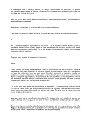 E resfoleguei, com a cabeça pendida, os braços abandonados ao descanso, as pernas
entorpecidas pela umidade. E, todavia, ai de mim! as minhas esperanças feneciam ao frio sopro
de morte que vinha lá de dentro.


Nem um rumor! Nem o mais leve murmúrio! Nem o mais ligeiro sinal de vida! Terrível desilusão
aquele silêncio pressagiava!


As lágrimas começaram a correr-me pelo rosto também silenciosas.


Descansei longo tempo! depois ergui-me e pus-me a subir a escada, lentamente, lentamente.


V


Ah! Quantas recordações aquela escada me trazia!... Era aí, nos seus últimos degraus, junto às
grades de madeira polida que eu, todos os dias, ao despedir-me de Laura, trocava com esta o
silencioso juramento do nosso olhar. Foi aí que eu pela primeira vez lhe beijei a sua formosa e
pequenina mão de brasileira.


Estaquei, todo vergado lá para dentro, escutando.


Nada!


Entrei na sala de visitas, vagarosamente, abrindo caminho com os braços abertos, como se
nadasse na escuridão. Reconheci os primeiros objetos em que tropecei; reconheci o velho piano
em que ela costumava tocar as suas peças favoritas; reconheci as estantes, pejadas de
partituras, em que nossas mãos muitas vezes se encontraram, procurando a mesma música; e
depois, avançando alguns passos de sonâmbulo, dei com a poltrona, a mesma poltrona em que
ela, reclinada, de olhos baixos e chorosos ouviu corando o meu protesto de amor, quando,
também pela primeira vez, me animei a confessar-lho.


Oh! como tudo isso agora me acabrunhava de saudade!... Conhecemo-nos havia cousa de
cinco anos; Laura então era ainda quase uma criança e eu ainda não era bem um homem.
Vimo-nos um domingo, pela manhã, ao sairmos da missa. Eu ia ao lado de minha mãe, que
nesse tempo ainda existia e...


Mas, para que reviver semelhantes recordações?... Acaso tinha eu o direito de pensar em
amor?... Pensar em amor, quando em torno de mim o mundo inteiro se transformava em lodo?...


Esbarrei contra uma mesinha redonda, tateei-a, achei sobre ela, entre outras cousas, uma bilha
d'água; bebi sequiosamente. Em seguida procurei achar a porta, que comunicava com o interior
da casa; mas vacilei. Tremiam-me as pernas e arquejava-me o peito.
 