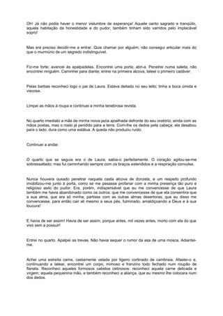 Oh! Já não podia haver o menor vislumbre de esperança! Aquele canto sagrado e tranqüilo,
aquela habitação da honestidade e do pudor, também tinham sido varridos pelo implacável
sopro!


Mas era preciso decidir-me a entrar. Quis chamar por alguém; não consegui articular mais do
que o murmúrio de um segredo indistinguível.


Fiz-me forte; avancei às apalpadelas. Encontrei uma porta; abri-a. Penetrei numa saleta; não
encontrei ninguém. Caminhei para diante; entrei na primeira alcova, tateei o primeiro cadáver.


Pelas barbas reconheci logo o pai de Laura. Estava deitado no seu leito; tinha a boca úmida e
viscosa.


Limpei as mãos à roupa e continuei a minha tenebrosa revista.


No quarto imediato a mãe de minha noiva jazia ajoelhada defronte do seu oratório; ainda com as
mãos postas, mas o rosto já pendido para a terra. Corri-lhe os dedos pela cabeça; ela desabou
para o lado, dura como uma estátua. A queda não produziu ruído.


Continuei a andar.


O quarto que se seguia era o de Laura; sabia-o perfeitamente. O coração agitou-se-me
sobressaltado; mas fui caminhando sempre com os braços estendidos e a respiração convulsa.


Nunca houvera ousado penetrar naquela casta alcova de donzela, e um respeito profundo
imobilizou-me junto à porta, como se me pesasse profanar com a minha presença tão puro e
religioso asilo do pudor. Era, porém, indispensável que eu me convencesse de que Laura
também me havia abandonado como os outros; que me convencesse de que ela consentira que
a sua alma, que era só minha, partisse com as outras almas desertoras; que eu disso me
convencesse, para então cair ali mesmo a seus pés, fulminado, amaldiçoando a Deus e à sua
loucura!


E havia de ser assim! Havia de ser assim, porque antes, mil vezes antes, morto com ela do que
vivo sem a possuir!


Entrei no quarto. Apalpei as trevas. Não havia sequer o rumor da asa de uma mosca. Adiantei-
me.


Achei uma estreita cama, castamente velada por ligeiro cortinado de cambraia. Afastei-o e,
continuando a tatear, encontrei um corpo, mimoso e franzino todo fechado num roupão de
flanela. Reconheci aqueles formosos cabelos cetinosos: reconheci aquela carne delicada e
virgem; aquela pequenina mão, e também reconheci a aliança, que eu mesmo lhe colocara num
dos dedos.
 