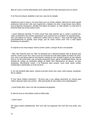 Mas oh! Laura, a minha estremecida Laura, estava tão fria e tão inanimada como os outros!


E um fluxo de soluços, abafados e sem eco, saiu-me do coração.


Ajoelhei-me junto à cama e, tal como fizera com as minhas violetas, debrucei-me sobre aquele
pudibundo rosto já sem vida, para respirar-lhe o bálsamo da alma. Longo tempo meus lábios,
que as lágrimas ensopavam, àqueles frios lábios se colaram, no mais sentido, no mais terno e
profundo beijo que se deu sobre a terra.


- Laura! balbuciei tremente. Ó minha Laura! Pois será possível que tu, pobre e querida flor,
casta companheira das minhas esperanças! será possível que tu também me abandonasses...
sem uma palavra ao menos... indiferente e alheia como os outros?... Para onde tão longe e tão
precipitadamente te partiste, doce amiga, que do nosso mísero amor nem a mais ligeira
lembrança me deixaste?...


E cingindo-a nos meus braços, tomei-a contra o peito, a soluçar de dor e de saudade.


- Não; não! disse-lhe sem voz. Não me separarei de ti, adorável despojo! Não te deixarei aqui
sozinha, minha Laura! Viva, eras tu que me conduzias às mais altas regiões do ideal e do amor;
viva, eras tu que davas asas ao meu espírito, energia ao meu coração e garras ao meu talento!
Eras tu, luz de minha alma, que me fazias ambicionar futuro, glória, imortalidade! Morta, hás de
arrastar-me contigo ao insondável pélago do Nada! Sim! Desceremos ao abismo, os dois,
abraçados, eternamente unidos, e lá ficaremos para sempre, como duas raízes mortas,
entretecidas e petrificadas no fundo da terra!


E, em vão tentando falar assim, chamei-a de todo contra meu corpo, entre soluços, osculando-
lhe os cabelos.


Ó meu Deus! Estaria sonhando?... Dir-se-ia que a sua cabeça levemente se movera para
melhor repousar sobre meu ombro!... Não seria ilusão do meu próprio amor despedaçado?...


- Laura! tentei dizer, mas a voz não me passava da garganta.


E colei de novo os meus lábios contra os lábios dela.


- Laura! Laura!


Oh! Agora sentira perfeitamente. Sim! sim! não me enganava! Ela vivia! Ela vivia ainda, meu
Deus!


VI
 