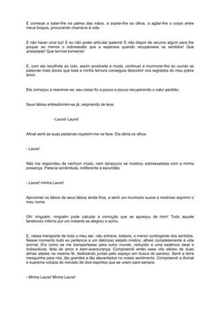 E comecei a bater-lhe na palma das mãos, a soprar-lhe os olhos, a agitar-lhe o corpo entre
meus braços, procurando chamá-la à vida.


E não haver uma luz! E eu não poder articular palavra! E não dispor de recurso algum para lhe
poupar ao menos o sobressalto que a esperava quando recuperasse os sentidos! Que
ansiedade! Que terrível tormento!


E, com ela recolhida ao colo, assim prostrada e muda, continuei a murmurar-lhe ao ouvido as
palavras mais doces que toda a minha ternura conseguia descobrir nos segredos do meu pobre
amor.


Ela começou a reanimar-se; seu corpo foi a pouco e pouco recuperando o calor perdido.


Seus lábios entreabriram-se já, respirando de leve.


               - Laura! Laura!


Afinal senti as suas pestanas roçarem-me na face. Ela abria os olhos.


- Laura!


Não me respondeu de nenhum modo, nem tampouco se mostrou sobressaltada com a minha
presença. Parecia sonâmbula, indiferente à escuridão.


- Laura! minha Laura!


Aproximei os lábios de seus lábios ainda frios, e senti um murmúrio suave e medroso exprimir o
meu nome.


Oh! ninguém, ninguém pode calcular a comoção que se apossou de mim! Todo aquele
tenebroso inferno por um instante se alegrou e sorriu.


E, nesse transporte de todo o meu ser, não entrava, todavia, o menor contingente dos sentidos.
Nesse momento todo eu pertencia a um delicioso estado místico, alheio completamente à vida
animal. Era como se me transportasse para outro mundo, reduzido a uma essência ideal e
indissolúvel, feita de amor e bem-aventurança. Compreendi então esse vôo etéreo de duas
almas aladas na mesma fé, deslizando juntas pelo espaço em busca do paraíso. Senti a terra
mesquinha para nós, tão grandes e tão alevantados no nosso sentimento. Compreendi a divinal
e suprema volúpia do noivado de dois espíritos que se unem para sempre.


- Minha Laura! Minha Laura!
 