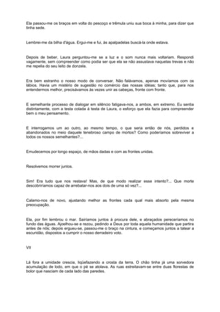 Ela passou-me os braços em volta do pescoço e trêmula uniu sua boca à minha, para dizer que
tinha sede.


Lembrei-me da bilha d'água. Ergui-me e fui, às apalpadelas buscá-la onde estava.


Depois de beber, Laura perguntou-me se a luz e o som nunca mais voltariam. Respondi
vagamente, sem compreender como podia ser que ela se não assustava naquelas trevas e não
me repelia do seu leito de donzela.


Era bem estranho o nosso modo de conversar. Não falávamos, apenas movíamos com os
lábios. Havia um mistério de sugestão no comércio das nossas idéias; tanto que, para nos
entendermos melhor, precisávamos às vezes unir as cabeças, fronte com fronte.


E semelhante processo de dialogar em silêncio fatigava-nos, a ambos, em extremo. Eu sentia
distintamente, com a testa colada à testa de Laura, o esforço que ela fazia para compreender
bem o meu pensamento.


E interrogamos um ao outro, ao mesmo tempo, o que seria então de nós, perdidos e
abandonados no meio daquele tenebroso campo de mortos? Como poderíamos sobreviver a
todos os nossos semelhantes?...


Emudecemos por longo espaço, de mãos dadas e com as frontes unidas.


Resolvemos morrer juntos.


Sim! Era tudo que nos restava! Mas, de que modo realizar esse intento?... Que morte
descobriríamos capaz de arrebatar-nos aos dois de uma só vez?...


Calamo-nos de novo, ajustando melhor as frontes cada qual mais absorto pela mesma
preocupação.


Ela, por fim lembrou o mar. Sairíamos juntos à procura dele, e abraçados pereceríamos no
fundo das águas. Ajoelhou-se e rezou, pedindo a Deus por toda aquela humanidade que partira
antes de nós; depois ergueu-se, passou-me o braço na cintura, e começamos juntos a tatear a
escuridão, dispostos a cumprir o nosso derradeiro voto.


VII


Lá fora a umidade crescia, liqüefazendo a crosta da terra. O chão tinha já uma sorvedora
acumulação de lodo, em que o pé se atolava. As ruas estreitavam-se entre duas florestas de
bolor que nasciam de cada lado das paredes.
 