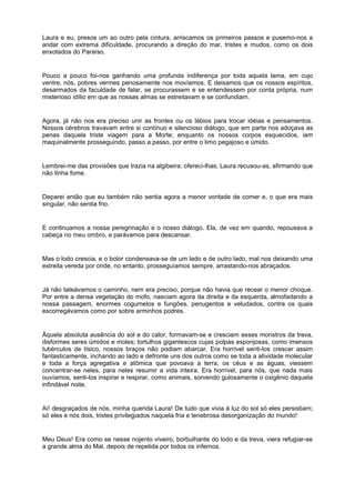Laura e eu, presos um ao outro pela cintura, arriscamos os primeiros passos e pusemo-nos a
andar com extrema dificuldade, procurando a direção do mar, tristes e mudos, como os dois
enxotados do Paraíso.


Pouco a pouco foi-nos ganhando uma profunda indiferença por toda aquela lama, em cujo
ventre, nós, pobres vermes penosamente nos movíamos. E deixamos que os nossos espíritos,
desarmados da faculdade de falar, se procurassem e se entendessem por conta própria, num
misterioso idílio em que as nossas almas se estreitavam e se confundiam.


Agora, já não nos era preciso unir as frontes ou os lábios para trocar idéias e pensamentos.
Nossos cérebros travavam entre si contínuo e silencioso diálogo, que em parte nos adoçava as
penas daquela triste viagem para a Morte; enquanto os nossos corpos esquecidos, iam
maquinalmente prosseguindo, passo a passo, por entre o limo pegajoso e úmido.


Lembrei-me das provisões que trazia na algibeira; ofereci-lhas; Laura recusou-as, afirmando que
não tinha fome.


Deparei então que eu também não sentia agora a menor vontade de comer e, o que era mais
singular, não sentia frio.


E continuamos a nossa peregrinação e o nosso diálogo. Ela, de vez em quando, repousava a
cabeça no meu ombro, e parávamos para descansar.


Mas o lodo crescia, e o bolor condensava-se de um lado e de outro lado, mal nos deixando uma
estreita vereda por onde, no entanto, prosseguíamos sempre, arrastando-nos abraçados.


Já não tateávamos o caminho, nem era preciso, porque não havia que recear o menor choque.
Por entre a densa vegetação do mofo, nasciam agora da direita e da esquerda, almofadando a
nossa passagem, enormes cogumelos e fungões, penugentos e veludados, contra os quais
escorregávamos como por sobre arminhos podres.


Àquela absoluta ausência do sol e do calor, formavam-se e cresciam esses monstros da treva,
disformes seres úmidos e moles; tortulhos gigantescos cujas polpas esponjosas, como imensos
tubérculos de tísico, nossos braços não podiam abarcar. Era horrível senti-los crescer assim
fantasticamente, inchando ao lado e defronte uns dos outros como se toda a atividade molecular
e toda a força agregativa e atômica que povoava a terra, os céus e as águas, viessem
concentrar-se neles, para neles resumir a vida inteira. Era horrível, para nós, que nada mais
ouvíamos, senti-los inspirar e respirar, como animais, sorvendo gulosamente o oxigênio daquela
infindável noite.


Ai! desgraçados de nós, minha querida Laura! De tudo que vivia à luz do sol só eles persistiam;
só eles e nós dois, tristes privilegiados naquela fria e tenebrosa desorganização do mundo!


Meu Deus! Era como se nesse nojento viveiro, borbulhante do lodo e da treva, viera refugiar-se
a grande alma do Mal, depois de repelida por todos os infernos.
 