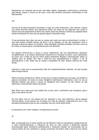 Respiramos um momento sem trocar uma idéia; depois, resignados, continuamos a caminhar
para diante, presos à cintura um do outro, como dois míseros criminosos condenados a viver
eternamente.


VIII


Era-nos já de todo impossível reconhecer o lugar por onde andávamos, nem calcular o tempo
que havia decorrido depois que estávamos juntos. Às vezes se nos afigurava que muitos e
muitos anos nos separavam do último sol; outras vezes nos parecia a ambos que aquelas trevas
tinham-se fechado em torno de nós apenas alguns momentos antes.


O que sentíamos bem claro era que os nossos pés cada vez mais se entranhavam no lodo, e
que toda aquela umidade grossa, da lama e do ar espesso, já nos não repugnava como a
princípio e dava-nos agora, ao contrário, certa satisfação volutuosa embeber-nos nela, como se
por todos os nossos poros a sorvêssemos para nos alimentar.


Os sapatos foram-se-nos a pouco e pouco desfazendo, até nos abandonarem descalços
completamente; e as nossas vestimentas reduziram-se a farrapos imundos. Laura estremeceu
de pudor com a idéia de que em breve estaria totalmente despida e descomposta; soltou os
cabelos para se abrigar com eles e pediu-me que apressássemos a viagem, a ver se
alcançávamos o mar, antes que as roupas a deixassem de todo. Depois calou-se por muito
tempo.


Comecei a notar que os pensamentos dela iam progressivamente rareando, tal qual sucedia
aliás comigo mesmo.


Minha memória embotava-se. Afinal, já não era só a palavra falada que nos fugia; era também a
palavra concebida. As luzes da nossa inteligência desmaiavam lentamente, como no céu as
trêmulas estrelas que pouco a pouco se apagaram para sempre. Já não víamos; já não
falávamos; íamos também deixar de pensar.


Meu Deus! era a treva que nos invadia! Era a treva, bem o sentíamos! que começava, gota a
gota, a cair dentro de nós.


Só uma idéia, uma só, nos restava por fim: descobrir o mar, para pedir-lhe o termo daquela
horrível agonia. Laura passou-me os braços em volta do pescoço, suplicando-me com o seu
derradeiro pensamento que eu não a deixasse viver por muito tempo ainda.


E avançamos com maior coragem, na esperança de morrer.


IX


Mas, à proporção que O nosso espírito por tal estranho modo se neutralizava, fortalecia-se-nos
o corpo maravilhosamente, a refazer-se de seiva no meio nutritivo e fertilizante daquela
decomposição geral. Sentíamos perfeitamente o misterioso trabalho de revisceração que se
travava dentro de nós; sentíamos o sangue enriquecer de fluídos vitais e ativar-se nos nossos
 