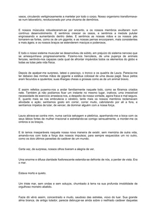 vasos, circulando vertiginosamente a martelar por todo o corpo. Nosso organismo transformava-
se num laboratório, revolucionado por uma chusma de demônios.


E nossos músculos robusteceram-se por encanto, e os nossos membros avultaram num
contínuo desenvolvimento. E sentimos crescer os ossos, e sentimos a medula pulular
engrossando e aumentando dentro deles. E sentimos as nossas mãos e os nossos pés
tornarem-se fortes, como os de um gigante; e as nossas pernas encorparem, mais consistentes
e mais ágeis; e os nossos braços se estenderem maciços e poderosos.


E todo o nosso sistema muscular se desenvolveu de súbito, em prejuízo do sistema nervoso que
se amesquinhava progressivamente. Fizemo-nos hercúleos, de uma pujança de animais
ferozes, sentindo-nos capazes cada qual de afrontar impávidos todos os elementos do globo e
todas as lutas pela vida física.


Depois de apalpar-me surpreso, tateei o pescoço, o tronco e os quadris de Laura. Parecia-me
ter debaixo das minhas mãos de gigante a estátua colossal de uma deusa pagã. Seus peitos
eram fecundos e opulentos; suas ilhargas cheias e grossas como as de um animal bravio.


E assim refeitos pusemo-nos a andar familiarmente naquele lodo, como se fôramos criados
nele. Também já não podíamos ficar um instante no mesmo lugar, inativos; uma irresistível
necessidade de exercício arrastava-nos, a despeito da nossa vontade, agora fraca e mal segura.
E, quanto mais se nos embrutecia o cérebro, tanto mais os nossos membros reclamavam
atividade e ação; sentíamos gosto em correr, correr muito, cabriolando por ali a fora, e
sentíamos ímpetos de lutar, de vencer, de dominar alguém com a nossa força.


Laura atirava-se contra mim, numa carícia selvagem e pletórica, apanhando-me a boca com os
seus lábios fortes de mulher irracional e estreitando-se comigo sensualmente, a morder-me os
ombros e os braços.


E lá íamos inseparáveis naquela nossa nova maneira de existir, sem memória de outra vida,
amando-nos com toda a força dos nossos impulsos; para sempre esquecidos um no outro,
como os dois últimos parasitas do cadáver de um mundo.


Certa vez, de surpresa, nossos olhos tiveram a alegria de ver.


Uma enorme e difusa claridade fosforescente estendia-se defronte de nós, a perder de vista. Era
o mar.


Estava morto e quieto.


Um triste mar, sem ondas e sem soluços, chumbado à terra na sua profunda imobilidade de
orgulhoso monstro abatido.


Fazia dó vê-lo assim, concentrado e mudo, saudoso das estrelas, viúvo do luar. Sua grande
alma branca, de antigo lutador, parecia debruçar-se ainda sobre o resfriado cadáver daquelas
 