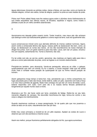águas silenciosas chorando as extintas noites, claras e felizes, em que elas, como um bando de
náiades alegres, vinham aos saltos, tontas de alegria, quebrar na praia as suas risadas de prata.


Pobre mar! Pobre atleta! Nada mais lhe restava agora sobre o plúmbeo dorso fosforescente do
que tristes esqueletos dos últimos navios, ali fincados, espetrais e negros, como inúteis e
partidas cruzes de um velho cemitério abandonado.


X


Aproximamo-nos daquele pobre oceano morto. Tentei invadi-lo, mas meus pés não acharam
que distinguir entre sua fosforescente gelatina e a lama negra da terra, tudo era igualmente lodo.


Laura conservava-se imóvel como que aterrada defronte do imenso cadáver luminoso. Agora,
assim contra a embaciada lâmina das águas, nossos perfis se destacavam tão bem, como, ao
longe, se destacavam as ruínas dos navios. Já nos não recordávamos da nossa intenção de
afogar-nos juntos. Com um gesto chamei-a para meu lado. Laura, sem dar um passo, encarou-
me com espanto, estranhando-me. Tornei a chamá-la; não veio.


Fui ter então com ela; ao ver-me, porém, aproximar, deu medrosa um ligeiro salto para trás e
pôs-se a correr pela extensão da praia, como se fugisse a um monstro desconhecido.


Precipitei-me também, para alcançá-la. Vendo-se perseguida, atirou-se ao chão, a galopar,
quadrupedando que nem um animal. Eu fiz o mesmo, e cousa singular! notei que me sentia
muito mais à vontade nessa posição de quadrúpede do que na minha natural posição de
homem.


Assim galopamos longo tempo à beira-mar; mas, percebendo que a minha companheira me
fugia assustada para o lado das trevas, tentei detê-la, soltei um grito, soprando com toda a força
o ar dos meus pulmões de gigante. Nada mais consegui do que dar um ronco de besta; Laura,
todavia respondeu com outro. Corri para ela e os nossos berros ferozes perderam-se
longamente por aquele mundo vazio e morto.


Alcancei-a por fim; ela havia caído por terra, prostrada de fadiga. Deitei-me ao seu lado,
rosnando ofegante de cansaço. Na escuridão reconheceu-me logo; tomou-me contra o seu
corpo e afagou-me instintivamente.


Quando resolvemos continuar a nossa peregrinação, foi de quatro pés que nos pusemos a
andar ao lado um do outro, naturalmente sem dar por isso.


Então meu corpo principiou a revestir-se de um pêlo espesso. Apalpei as costas de Laura e
observei que com ela acontecia a mesma cousa.


Assim era melhor, porque ficaríamos perfeitamente abrigados do frio, que agora aumentava.
 