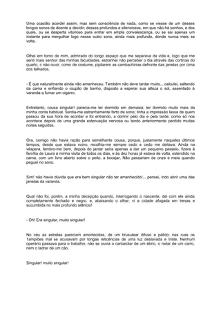 Uma ocasião acordei assim, mas sem consciência de nada, como se viesse de um desses
longos sonos de doente a decidir; desses profundos e silenciosos, em que não há sonhos, e dos
quais, ou se desperta vitorioso para entrar em ampla convalescença, ou se sai apenas um
instante para mergulhar logo nesse outro sono, ainda mais profundo, donde nunca mais se
volta.


Olhei em torno de mim, admirado do longo espaço que me separava da vida e, logo que me
senti mais senhor das minhas faculdades, estranhei não perceber o dia através das cortinas do
quarto, c não ouvir, como de costume, pipilarem as cambachirras defronte das janelas por cima
dos telhados.


- É que naturalmente ainda não amanheceu. Também não deve tardar muito... calculei, saltando
da cama e enfiando o roupão de banho, disposto a esperar sua alteza o sol, assentado à
varanda a fumar um cigarro.


Entretanto, cousa singular! parecia-me ter dormido em demasia; ter dormido muito mais da
minha conta habitual. Sentia-me estranhamente farto de sono; tinha a impressão lassa de quem
passou da sua hora de acordar e foi entrando, a dormir pelo dia e pela tarde, como só nos
acontece depois de uma grande extenuação nervosa ou tendo anteriormente perdido muitas
noites seguidas.


Ora, comigo não havia razão para semelhante cousa, porque, justamente naqueles últimos
tempos, desde que estava noivo, recolhia-me sempre cedo e cedo me deitava. Ainda na
véspera, lembro-me bem, depois do jantar saíra apenas a dar um pequeno passeio, fizera à
família de Laura a minha visita de todos os dias, e às dez horas já estava de volta, estendido na
cama, com um livro aberto sobre o peito, a bocejar. Não passariam de onze e meia quando
peguei no sono.


Sim! não havia dúvida que era bem singular não ter amanhecido!... pensei, indo abrir uma das
janelas da varanda.


Qual não foi, porém, a minha decepção quando, interrogando o nascente, dei com ele ainda
completamente fechado e negro, e, abaixando o olhar, vi a cidade afogada em trevas e
sucumbida no mais profundo silêncio!


- Oh! Era singular, muito singular!


No céu as estrelas pareciam amortecidas, de um bruxulear difuso e pálido; nas ruas os
1ampiões mal se acusavam por longas reticências de uma luz deslavada e triste. Nenhum
operário passava para o trabalho; não se ouvia o cantarolar de um ébrio, o rodar de um carro,
nem o ladrar de um cão.


Singular! muito singular!
 