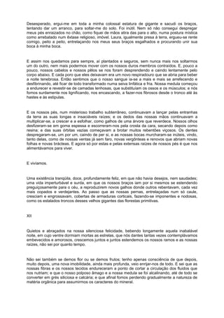 Desesperado, ergui-me em toda a minha colossal estatura de gigante e sacudi os braços,
tentando dar um arranco, para soltar-me do solo. Foi inútil. Nem só não consegui despregar
meus pés enraizados no chão, como fiquei de mãos atira das para o alto, numa postura mística
como arrebatado num êxtase religioso, imóvel. Laura, igualmente presa à terra, ergueu-se rente
comigo, peito a peito, entrelaçando nos meus seus braços esgalhados e procurando unir sua
boca à minha boca.


E assim nos quedamos para sempre, aí plantados e seguros, sem nunca mais nos soltarmos
um do outro, nem mais podermos mover com os nossos duros membros contraídos. E, pouco a
pouco, nossos cabelos e nossos pêlos se nos foram desprendendo e caindo lentamente pelo
corpo abaixo. E cada poro que eles deixavam era um novo respiradouro que se abria para beber
a noite tenebrosa. Então sentimos que o nosso sangue ia-se a mais e mais se arrefecendo e
desfibrinando, até ficar de todo transformado numa seiva linfática e fria. Nossa medula começou
a endurecer e revestir-se de camadas lenhosas, que substituíam os ossos e os músculos; e nós
fomos surdamente nos lignificando, nos encascando, a fazer-nos fibrosos desde o tronco até às
hastes e às estipulas.


E os nossos pés, num misterioso trabalho subterrâneo, continuavam a lançar pelas entranhas
da terra as suas longas e insaciáveis raízes; e os dedos das nossas mãos continuavam a
multiplicar-se, a crescer e a esfolhar, como galhos de uma árvore que reverdece. Nossos olhos
desfizeram-se em goma espessa e escorreram-nos pela crosta da cara, secando depois como
resina; e das suas órbitas vazias começavam a brotar muitos rebentões viçosos. Os dentes
despregaram-se, um por um, caindo de per si, e as nossas bocas murcharam-se inúteis, vindo,
tanto delas, como de nossas ventas já sem faro, novas vergônteas e renovos que abriam novas
folhas e novas brácteas. E agora só por estas e pelas extensas raízes de nossos pés é que nos
alimentávamos para viver.


E vivíamos.


Uma existência tranqüila, doce, profundamente feliz, em que não havia desejos, nem saudades;
uma vida imperturbável e surda, em que os nossos braços iam por si mesmos se estendendo
preguiçosamente para o céu, a reproduzirem novos galhos donde outros rebentavam, cada vez
mais copados e verdejantes. Ao passo que as nossas pernas, entrelaçadas num só caule,
cresciam e engrossavam, cobertas de armaduras corticais, fazendo-se imponentes e nodosas,
como os estalados troncos desses velhos gigantes das florestas primitivas.


XII


Quietos e abraçados na nossa silenciosa felicidade, bebendo longamente aquela inabalável
noite, em cujo ventre dormiam mortas as estrelas, que nós dantes tantas vezes contemplávamos
embevecidos e amorosos, crescemos juntos e juntos estendemos os nossos ramos e as nossas
raízes, não sei por quanto tempo.


Não sei também se demos flor ou se demos frutos; tenho apenas consciência de que depois,
muito depois, uma nova imobilidade, ainda mais profunda, veio enrijar-nos de todo. E sei que as
nossas fibras e os nossos tecidos endureceram a ponto de cortar a circulação dos fluidos que
nos nutriam; e que o nosso polposo âmago e a nossa medula se foi alcalinando, até de todo se
converter em grés siliciosa e calcária; e que afinal fomos perdendo gradualmente a natureza de
matéria orgânica para assumirmos os caracteres do mineral.
 