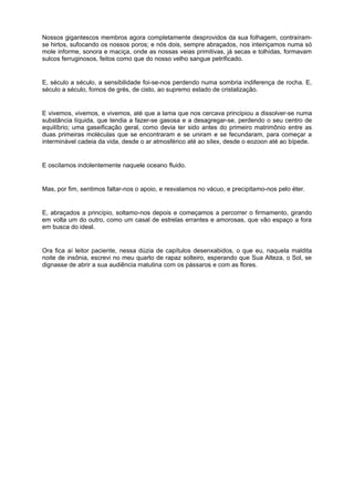 Nossos gigantescos membros agora completamente desprovidos da sua folhagem, contraíram-
se hirtos, sufocando os nossos poros; e nós dois, sempre abraçados, nos inteiriçamos numa só
mole informe, sonora e maciça, onde as nossas veias primitivas, já secas e tolhidas, formavam
sulcos ferruginosos, feitos como que do nosso velho sangue petrificado.


E, século a século, a sensibilidade foi-se-nos perdendo numa sombria indiferença de rocha. E,
século a século, fomos de grés, de cisto, ao supremo estado de cristalização.


E vivemos, vivemos, e vivemos, até que a lama que nos cercava principiou a dissolver-se numa
substância líquida, que tendia a fazer-se gasosa e a desagregar-se, perdendo o seu centro de
equilíbrio; uma gaseificação geral, como devia ter sido antes do primeiro matrimônio entre as
duas primeiras moléculas que se encontraram e se uniram e se fecundaram, para começar a
interminável cadeia da vida, desde o ar atmosférico até ao sílex, desde o eozoon até ao bípede.


E oscilamos indolentemente naquele oceano fluido.


Mas, por fim, sentimos faltar-nos o apoio, e resvalamos no vácuo, e precipitamo-nos pelo éter.


E, abraçados a princípio, soltamo-nos depois e começamos a percorrer o firmamento, girando
em volta um do outro, como um casal de estrelas errantes e amorosas, que vão espaço a fora
em busca do ideal.


Ora fica aí leitor paciente, nessa dúzia de capítulos desenxabidos, o que eu, naquela maldita
noite de insônia, escrevi no meu quarto de rapaz solteiro, esperando que Sua Alteza, o Sol, se
dignasse de abrir a sua audiência matutina com os pássaros e com as flores.
 
