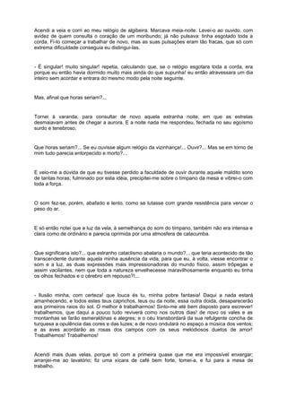 Acendi a veia e corri ao meu relógio de algibeira. Marcava meia-noite. Levei-o ao ouvido, com
avidez de quem consulta o coração de um moribundo; já não pulsava: tinha esgotado toda a
corda. Fi-lo começar a trabalhar de novo, mas as suas pulsações eram tão fracas, que só com
extrema dificuldade conseguia eu distingui-las.


- É singular! muito singular! repetia, calculando que, se o relógio esgotara toda a corda, era
porque eu então havia dormido muito mais ainda do que supunha! eu então atravessara um dia
inteiro sem acordar e entrara do mesmo modo pela noite seguinte.


Mas, afinal que horas seriam?...


Tornei à varanda, para consultar de novo aquela estranha noite, em que as estrelas
desmaiavam antes de chegar a aurora. E a noite nada me respondeu, fechada no seu egoísmo
surdo e tenebroso.


Que horas seriam?... Se eu ouvisse algum relógio da vizinhança!... Ouvir?... Mas se em torno de
mim tudo parecia entorpecido e morto?...


E veio-me a dúvida de que eu tivesse perdido a faculdade de ouvir durante aquele maldito sono
de tantas horas; fulminado por esta idéia, precipitei-me sobre o tímpano da mesa e vibrei-o com
toda a força.


O som fez-se, porém, abafado e lento, como se lutasse com grande resistência para vencer o
peso do ar.


E só então notei que a luz da vela, à semelhança do som do tímpano, também não era intensa e
clara como de ordinário e parecia oprimida por uma atmosfera de catacumba.


Que significaria isto?... que estranho cataclismo abalaria o mundo?... que teria acontecido de tão
transcendente durante aquela minha ausência da vida, para que eu, à volta, viesse encontrar o
som e a luz, as duas expressões mais impressionadoras do mundo físico, assim trôpegas e
assim vacilantes, nem que toda a natureza envelhecesse maravilhosamente enquanto eu tinha
os olhos fechados e o cérebro em repouso?!...


- Ilusão minha, com certeza! que louca és tu, minha pobre fantasia! Daqui a nada estará
amanhecendo, e todos estes teus caprichos, teus ou da noite, essa outra doida, desaparecerão
aos primeiros raios do sol. O melhor é trabalharmos! Sinto-me até bem disposto para escrever!
trabalhemos, que daqui a pouco tudo reviverá como nos outros dias! de novo os vales e as
montanhas se farão esmeraldinas e alegres; e o céu transbordará da sua refulgente concha de
turquesa a opulência das cores e das luzes; e de novo ondulará no espaço a música dos ventos;
e as aves acordarão as rosas dos campos com os seus melodiosos duetos de amor!
Trabalhemos! Trabalhemos!


Acendi mais duas velas, porque só com a primeira quase que me era impossível enxergar;
arranjei-me ao lavatório; fiz uma xícara de café bem forte, tomei-a, e fui para a mesa de
trabalho.
 