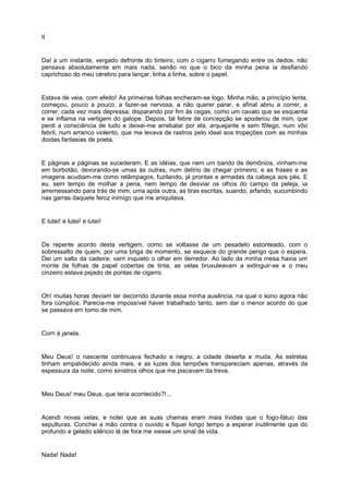 II


Daí a um instante, vergado defronte do tinteiro, com o cigarro fumegando entre os dedos, não
pensava absolutamente em mais nada, senão no que o bico da minha pena ia desfiando
caprichoso do meu cérebro para lançar, linha a linha, sobre o papel.


Estava de veia, com efeito! As primeiras folhas encheram-se logo. Minha mão, a princípio lenta,
começou, pouco a pouco, a fazer-se nervosa, a não querer parar, e afinal abriu a correr, a
correr, cada vez mais depressa; disparando por fim às cegas, como um cavalo que se esquenta
e se inflama na vertigem do galope. Depois, tal febre de concepção se apoderou de mim, que
perdi a consciência de tudo e deixei-me arrebatar por ela, arquejante e sem fôlego, num vôo
febril, num arranco violento, que me levava de rastros pelo ideal aos tropeções com as minhas
doidas fantasias de poeta.


E páginas e páginas se sucederam. E as idéias, que nem um bando de demônios, vinham-me
em borbotão, devorando-se umas às outras, num delírio de chegar primeiro; e as frases e as
imagens acudiam-me como relâmpagos, fuzilando, já prontas e armadas da cabeça aos pés. E
eu, sem tempo de molhar a pena, nem tempo de desviar os olhos do campo da peleja, ia
arremessando para trás de mim, uma após outra, as tiras escritas, suando, arfando, sucumbindo
nas garras daquele feroz inimigo que me aniquilava.


E lutei! e lutei! e lutei!


De repente acordo desta vertigem, como se voltasse de um pesadelo estonteado, com o
sobressalto de quem, por uma briga de momento, se esquece do grande perigo que o espera.
Dei um salto da cadeira; varri inquieto o olhar em derredor. Ao lado da minha mesa havia um
monte de folhas de papel cobertas de tinta; as velas bruxuleavam a extinguir-se e o meu
cinzeiro estava pejado de pontas de cigarro.


Oh! muitas horas deviam ter decorrido durante essa minha ausência, na qual o sono agora não
fora cúmplice. Parecia-me impossível haver trabalhado tanto, sem dar o menor acordo do que
se passava em torno de mim.


Corri à janela.


Meu Deus! o nascente continuava fechado e negro; a cidade deserta e muda. As estrelas
tinham empalidecido ainda mais, e as luzes dos lampiões transpareciam apenas, através da
espessura da noite, como sinistros olhos que me piscavam da treva.


Meu Deus! meu Deus, que teria acontecido?!...


Acendi novas velas, e notei que as suas chamas eram mais lívidas que o fogo-fátuo das
sepulturas. Conchei a mão contra o ouvido e fiquei longo tempo a esperar inutilmente que do
profundo e gelado silêncio lá de fora me viesse um sinal de vida.


Nada! Nada!
 