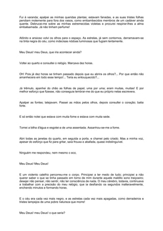 Fui à varanda; apalpei as minhas queridas plantas; estavam fanadas, e as suas tristes folhas
pendiam molemente para fora dos vasos, como embambecidos membros de um cadáver ainda
quente. Debrucei-me sobre as minhas estremecidas violetas e procurei respirar-lhes a alma
embalsamada. Já não tinham perfume!


Atônito e ansioso volvi os olhos para o espaço. As estrelas, já sem contornos, derramavam-se
na tinta negra do céu, como indecisas nódoas luminosas que fugiam lentamente.


Meu Deus! meu Deus, que iria acontecer ainda?


Voltei ao quarto e consultei o relógio. Marcava dez horas.


Oh! Pois já dez horas se tinham passado depois que eu abrira os olhos?... Por que então não
amanhecera em todo esse tempo!... Teria eu enlouquecido?...


Já trêmulo, apanhei do chão as folhas de papel, uma por uma; eram muitas, muitas! E por
melhor esforço que fizesse, não conseguia lembrar-me do que eu próprio nelas escrevera.


Apalpei as fontes; latejavam. Passei as mãos pelos olhos, depois consultei o coração; batia
forte.


E só então notei que estava com muita fome e estava com muita sede.


Tomei a bilha d'água e esgotei-a de uma assentada. Assanhou-se-me a fome.


Abri todas as janelas do quarto, em seguida a porta, e chamei pelo criado. Mas a minha voz,
apesar do esforço que fiz para gritar, saía frouxa e abafada, quase indistinguível.


Ninguém me respondeu, nem mesmo o eco.


Meu Deus! Meu Deus!


E um violento calefrio percorreu-me o corpo. Principiei a ter medo de tudo; principiei a não
querer saber o que se tinha passado em torno de mim durante aquele maldito sono traiçoeiro;
desejei não pensar, não sentir, não ter consciência de nada. O meu cérebro, todavia, continuava
a trabalhar com a precisão do meu relógio, que ia desfiando os segundos inalteravelmente,
enchendo minutos e formando horas.


E o céu era cada vez mais negro, e as estrelas cada vez mais apagadas, como derradeiros e
tristes lampejos de uma pobre natureza que morre!


Meu Deus! meu Deus! o que seria?
 