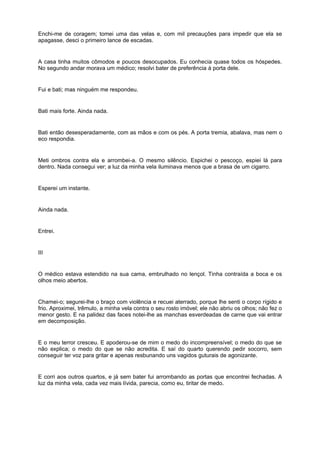 Enchi-me de coragem; tomei uma das velas e, com mil precauções para impedir que ela se
apagasse, desci o primeiro lance de escadas.


A casa tinha muitos cômodos e poucos desocupados. Eu conhecia quase todos os hóspedes.
No segundo andar morava um médico; resolvi bater de preferência à porta dele.


Fui e bati; mas ninguém me respondeu.


Bati mais forte. Ainda nada.


Bati então desesperadamente, com as mãos e com os pés. A porta tremia, abalava, mas nem o
eco respondia.


Meti ombros contra ela e arrombei-a. O mesmo silêncio. Espichei o pescoço, espiei lá para
dentro. Nada consegui ver; a luz da minha vela iluminava menos que a brasa de um cigarro.


Esperei um instante.


Ainda nada.


Entrei.


III


O médico estava estendido na sua cama, embrulhado no lençol. Tinha contraída a boca e os
olhos meio abertos.


Chamei-o; segurei-lhe o braço com violência e recuei aterrado, porque lhe senti o corpo rígido e
frio. Aproximei, trêmulo, a minha vela contra o seu rosto imóvel; ele não abriu os olhos; não fez o
menor gesto. E na palidez das faces notei-lhe as manchas esverdeadas de carne que vai entrar
em decomposição.


E o meu terror cresceu. E apoderou-se de mim o medo do incompreensível; o medo do que se
não explica; o medo do que se não acredita. E saí do quarto querendo pedir socorro, sem
conseguir ter voz para gritar e apenas resbunando uns vagidos guturais de agonizante.


E corri aos outros quartos, e já sem bater fui arrombando as portas que encontrei fechadas. A
luz da minha vela, cada vez mais lívida, parecia, como eu, tiritar de medo.
 