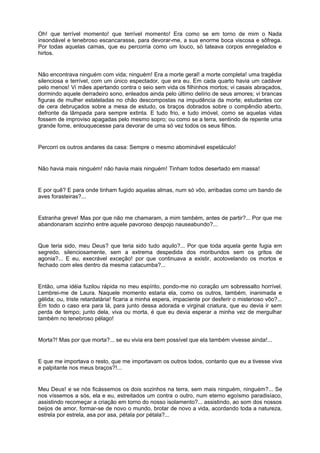 Oh! que terrível momento! que terrível momento! Era como se em torno de mim o Nada
insondável e tenebroso escancarasse, para devorar-me, a sua enorme boca viscosa e sôfrega.
Por todas aquelas camas, que eu percorria como um louco, só tateava corpos enregelados e
hirtos.


Não encontrava ninguém com vida; ninguém! Era a morte geral! a morte completa! uma tragédia
silenciosa e terrível, com um único espectador, que era eu. Em cada quarto havia um cadáver
pelo menos! Vi mães apertando contra o seio sem vida os filhinhos mortos; vi casais abraçados,
dormindo aquele derradeiro sono, enleados ainda pelo último delírio de seus amores; vi brancas
figuras de mulher estateladas no chão descompostas na impudência da morte; estudantes cor
de cera debruçados sobre a mesa de estudo, os braços dobrados sobre o compêndio aberto,
defronte da lâmpada para sempre extinta. E tudo frio, e tudo imóvel, como se aquelas vidas
fossem de improviso apagadas pelo mesmo sopro; ou como se a terra, sentindo de repente uma
grande fome, enlouquecesse para devorar de uma só vez todos os seus filhos.


Percorri os outros andares da casa: Sempre o mesmo abominável espetáculo!


Não havia mais ninguém! não havia mais ninguém! Tinham todos desertado em massa!


E por quê? E para onde tinham fugido aquelas almas, num só vôo, arribadas como um bando de
aves forasteiras?...


Estranha greve! Mas por que não me chamaram, a mim também, antes de partir?... Por que me
abandonaram sozinho entre aquele pavoroso despojo nauseabundo?...


Que teria sido, meu Deus? que teria sido tudo aquilo?... Por que toda aquela gente fugia em
segredo, silenciosamente, sem a extrema despedida dos moribundos sem os gritos de
agonia?... E eu, execrável exceção! por que continuava a existir, acotovelando os mortos e
fechado com eles dentro da mesma catacumba?...


Então, uma idéia fuzilou rápida no meu espírito, pondo-me no coração um sobressalto horrível.
Lembrei-me de Laura. Naquele momento estaria ela, como os outros, também, inanimada e
gélida; ou, triste retardatária! ficaria a minha espera, impaciente por desferir o misterioso vôo?...
Em todo o caso era para lá, para junto dessa adorada e virginal criatura, que eu devia ir sem
perda de tempo; junto dela, viva ou morta, é que eu devia esperar a minha vez de mergulhar
também no tenebroso pélago!


Morta?! Mas por que morta?... se eu vivia era bem possível que ela também vivesse ainda!...


E que me importava o resto, que me importavam os outros todos, contanto que eu a tivesse viva
e palpitante nos meus braços?!...


Meu Deus! e se nós ficássemos os dois sozinhos na terra, sem mais ninguém, ninguém?... Se
nos víssemos a sós, ela e eu, estreitados um contra o outro, num eterno egoísmo paradisíaco,
assistindo recomeçar a criação em torno do nosso isolamento?... assistindo, ao som dos nossos
beijos de amor, formar-se de novo o mundo, brotar de novo a vida, acordando toda a natureza,
estrela por estrela, asa por asa, pétala por pétala?...
 