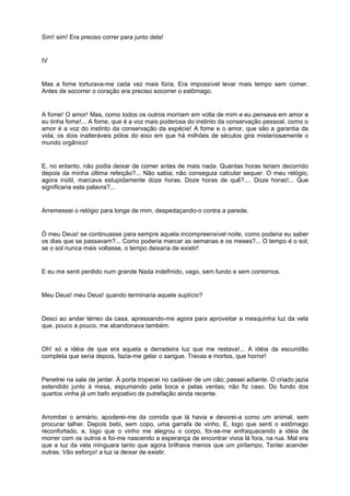 Sim! sim! Era preciso correr para junto dela!


IV


Mas a fome torturava-me cada vez mais fúria. Era impossível levar mais tempo sem comer.
Antes de socorrer o coração era preciso socorrer o estômago.


A fome! O amor! Mas, como todos os outros morriam em volta de mim e eu pensava em amor e
eu tinha fome!... A fome, que é a voz mais poderosa do instinto da conservação pessoal, como o
amor é a voz do instinto da conservação da espécie! A fome e o amor, que são a garantia da
vida; os dois inalteráveis pólos do eixo em que há milhões de séculos gira misteriosamente o
mundo orgânico!


E, no entanto, não podia deixar de comer antes de mais nada. Quantas horas teriam decorrido
depois da minha última refeição?... Não sabia; não conseguia calcular sequer. O meu relógio,
agora inútil, marcava estupidamente doze horas. Doze horas de quê?.... Doze horas!... Que
significaria esta palavra?...


Arremessei o relógio para longe de mim, despedaçando-o contra a parede.


Ó meu Deus! se continuasse para sempre aquela incompreensível noite, como poderia eu saber
os dias que se passavam?... Como poderia marcar as semanas e os meses?... O tempo é o sol;
se o sol nunca mais voltasse, o tempo deixaria de existir!


E eu me senti perdido num grande Nada indefinido, vago, sem fundo e sem contornos.


Meu Deus! meu Deus! quando terminaria aquele suplício?


Desci ao andar térreo da casa, apressando-me agora para aproveitar a mesquinha luz da vela
que, pouco a pouco, me abandonava também.


Oh! só a idéia de que era aquela a derradeira luz que me restava!... A idéia da escuridão
completa que seria depois, fazia-me gelar o sangue. Trevas e mortos, que horror!


Penetrei na sala de jantar. À porta tropecei no cadáver de um cão; passei adiante. O criado jazia
estendido junto à mesa, espumando pela boca e pelas ventas; não fiz caso. Do fundo dos
quartos vinha já um bafo enjoativo de putrefação ainda recente.


Arrombei o armário, apoderei-me da comida que lá havia e devorei-a como um animal, sem
procurar talher. Depois bebi, sem copo, uma garrafa de vinho. E, logo que senti o estômago
reconfortado, e, logo que o vinho me alegrou o corpo, foi-se-me enfraquecendo a idéia de
morrer com os outros e foi-me nascendo a esperança de encontrar vivos lá fora, na rua. Mal era
que a luz da vela minguara tanto que agora brilhava menos que um pirilampo. Tentei acender
outras. Vão esforço! a luz ia deixar de existir.
 