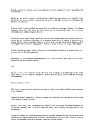 E, antes que ela me fugisse para sempre, comecei a encher as algibeiras com o que sobrou da
minha fome.


Era tempo! era tempo! porque a miserável chama, depois de espreguiçar-se um instante, foi-se
contraindo, a tremer, a tremer, bruxuleando, até sumir-se de todo, como o extremo lampejo do
olhar de um moribundo.


E fez-se então a mais completa, a mais cerrada escuridão que é possível conceber. Era a treva
absoluta; treva de morte; treva de caos; treva que só compreende quem tiver os olhos
arrancados e as órbitas entupidas de terra.


Foi terrível o meu abalo, fiquei espavorido, como se ela me apanhasse de surpresa. Inchou-se-
me por dentro o coração, sufocando-me a garganta; gelou-se-me a medula e secou-se-me a
língua. Senti-me como entalado ainda vivo no fundo de um túmulo estreito; senti desabar sobre
minha pobre alma, com todo o seu peso de maldição, aquela imensa noite negra e devoradora.


Imóvel, arquejei por algum tempo nesta agonia. Depois estendi os braços e, arrastando os pés,
procurei tirar-me dali às apalpadelas.


Atravessei o longo corredor, esbarrando em tudo, como um cego sem guia, e conduzi-me
lentamente até ao portão de entrada.


Saí.


Lá fora, na rua, o meu primeiro impulso foi olhar para o espaço; estava tão negro e tão mudo
como a terra. A luz dos lampiões apagara-se de todo e no céu já não havia o mais tênue vestígio
de uma estrela.


Treva! Treva e só treva!


Mas eu conhecia muito bem o caminho da casa de minha noiva, e havia de lá chegar, custasse
o que custasse!


Dispus-me a partir, tateando o chão com os pés sem despregar das paredes as minhas duas
mãos abertas na altura do rosto.


Passo a passo, venci até à primeira esquina. Esbarrei com um cadáver encostado às grades de
um jardim; apalpei-o, era um polícia. Não me detive; segui adiante, dobrando para a rua
transversal.


Começava a sentir frio. Uma densa umidade saía da terra, tornando aquela maldita noite ainda
mais dolorosa. Mas não desanimei, prossegui pacientemente, medindo o meu caminho, palmo a
palmo, e procurando reconhecer pelo tato o lugar em que me achava.
 