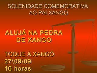 SOLENIDADE COMEMORATIVASOLENIDADE COMEMORATIVA
AO PAI XANGÔAO PAI XANGÔ
ALUJÁ NA PEDRAALUJÁ NA PEDRA
DE XANGODE XANGO
TOQUE À XANGÔTOQUE À XANGÔ
270909270909
16 horas16 horas
 