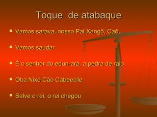 Toque de atabaqueToque de atabaque
 Vamos sarava, nosso Pai Xangô, Caô,Vamos sarava, nosso Pai Xangô, Caô,
 Vamos saudarVamos saudar
 É o senhor do edun-ará, a pedra de raioÉ o senhor do edun-ará, a pedra de raio
 Oba Nixé Cão CabeecileOba Nixé Cão Cabeecile
 Salve o rei, o rei chegouSalve o rei, o rei chegou
 