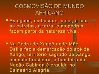 COSMOVISÃO DE MUNDOCOSMOVISÃO DE MUNDO
AFRICANOAFRICANO
 As águas, os bosque, o sol, a lua,As águas, os bosque, o sol, a lua,
as estrelas, a terra e as pedrasas estrelas, a terra e as pedras
fazem parte da natureza viva .fazem parte da natureza viva .
 Na Pedra de Xangô onde MãeNa Pedra de Xangô onde Mãe
Dalila fez a demarcação do axé deDalila fez a demarcação do axé de
Xango, território sagrado de XangôXango, território sagrado de Xangô
em solo brasileiro, a bandeira daem solo brasileiro, a bandeira da
Nação Cabinda é erguida noNação Cabinda é erguida no
Balneário Alegria.Balneário Alegria.
 
