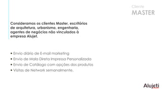  Envio diário de E-mail marketing
 Envio de Mala Direta Impressa Personalizada
 Envio de Catálogo com opções dos produtos
 Visitas de Network semanalmente.
Consideramos os clientes Master, escritórios
de arquitetura, urbanismo, engenharia,
agentes de negócios não vinculados à
empresa Alujet.
Cliente
MASTER
 