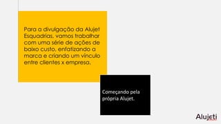 Para a divulgação da Alujet
Esquadrias, vamos trabalhar
com uma série de ações de
baixo custo, enfatizando a
marca e criando um vínculo
entre clientes x empresa.
Começando pela
própria Alujet.
 