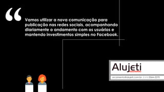 Vamos utilizar a nova comunicação para
publicação nas redes sociais, acompanhando
diariamente o andamento com os usuários e
mantendo investimentos simples no Facebook.
orcamento@alujeti.com.br / (17) 3364–2270
 