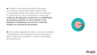 O objetivo principal das ações é divulgar
ao máximo a Alujet Esquadrias. Mesmo que
o empresário tenha uma visão que sua empresa
é conhecida ou tem um renome no mercado,
a falta de divulgação e ações tira a credibilidade
da empresa perante os concorrentes e não
fortalece a lembrança na hora do construtor
realizar um orçamento de projeto.
Com ações regulares de visita, envio de materiais
e divulgação a nível regional, vamos expandir a
Marca, afim de aumentar o volume nos pedidos
de orçamentos.
 